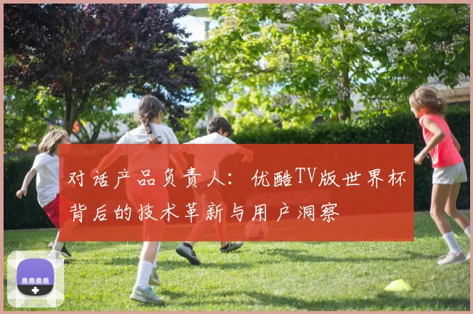 对话产品负责人:优酷TV版世界杯背后的技术革新与用户洞察