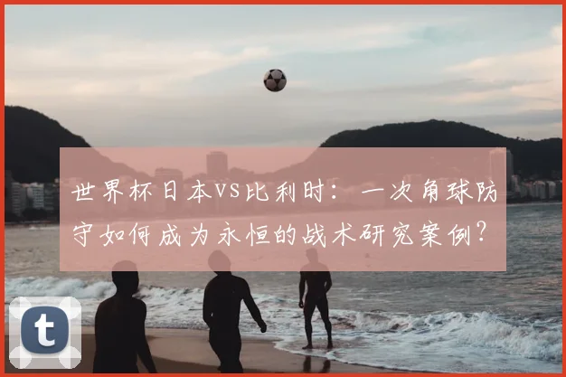 世界杯日本vs比利时：一次角球防守如何成为永恒的战术研究案例？