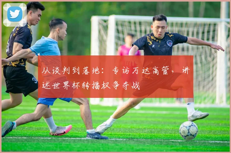 从谈判到落地：专访万达高管，讲述世界杯转播权争夺战