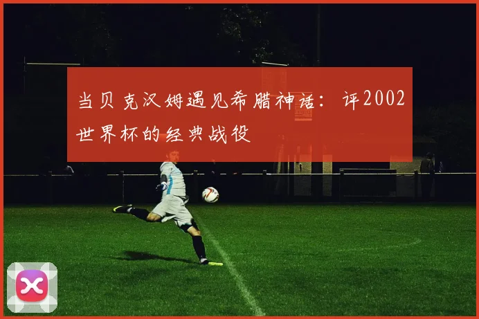 当贝克汉姆遇见希腊神话：评2002世界杯的经典战役