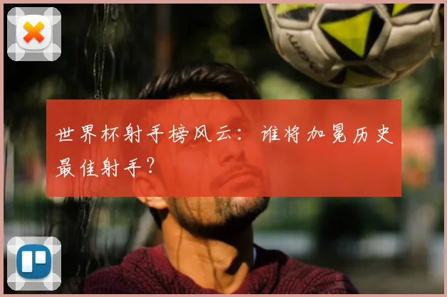 世界杯射手榜风云：谁将加冕历史最佳射手？
