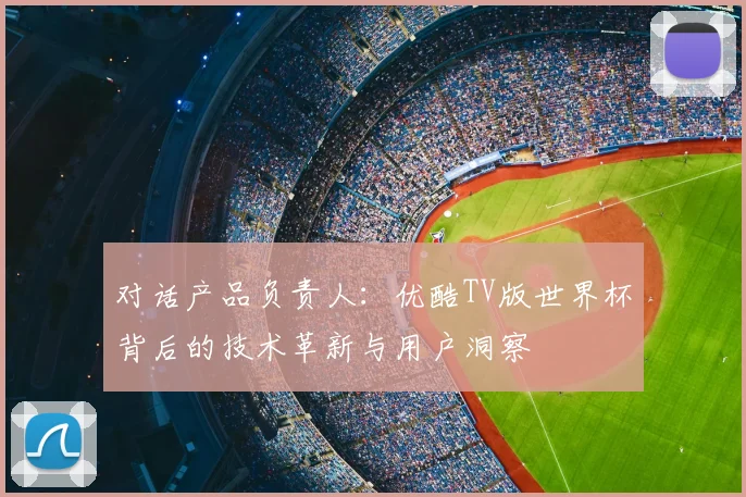 对话产品负责人:优酷TV版世界杯背后的技术革新与用户洞察