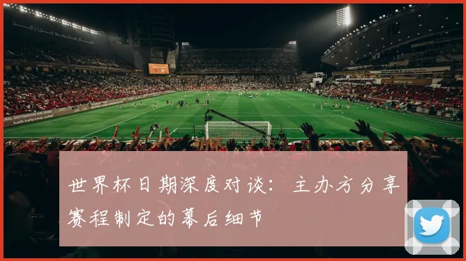 世界杯日期深度对谈：主办方分享赛程制定的幕后细节