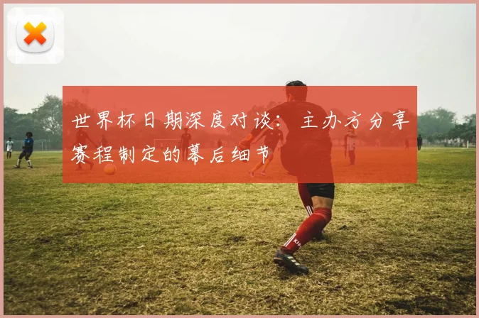 世界杯日期深度对谈：主办方分享赛程制定的幕后细节
