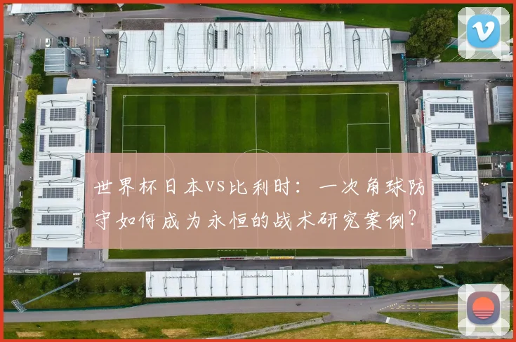 世界杯日本vs比利时：一次角球防守如何成为永恒的战术研究案例？